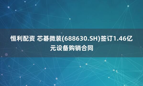 恒利配资 芯碁微装(688630.SH)签订1.46亿元设备购销合同