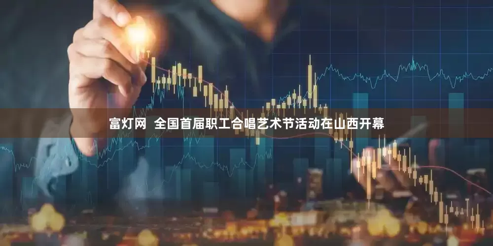富灯网  全国首届职工合唱艺术节活动在山西开幕