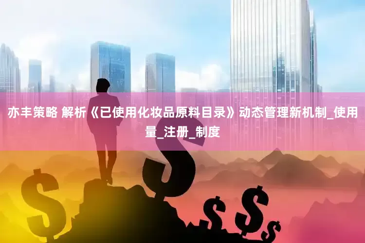 亦丰策略 解析《已使用化妆品原料目录》动态管理新机制_使用量_注册_制度