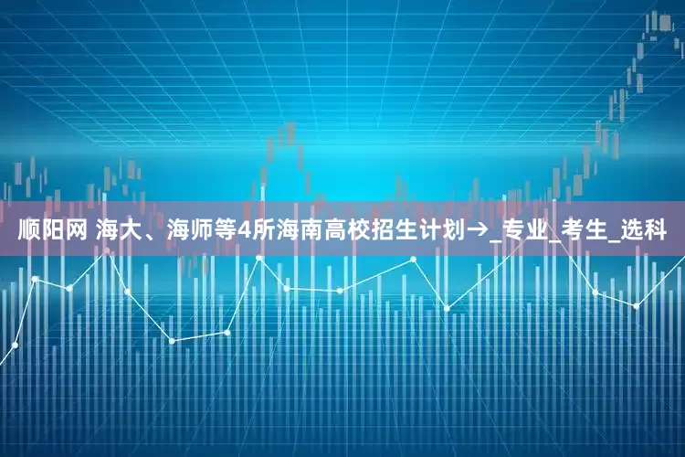 顺阳网 海大、海师等4所海南高校招生计划→_专业_考生_选科