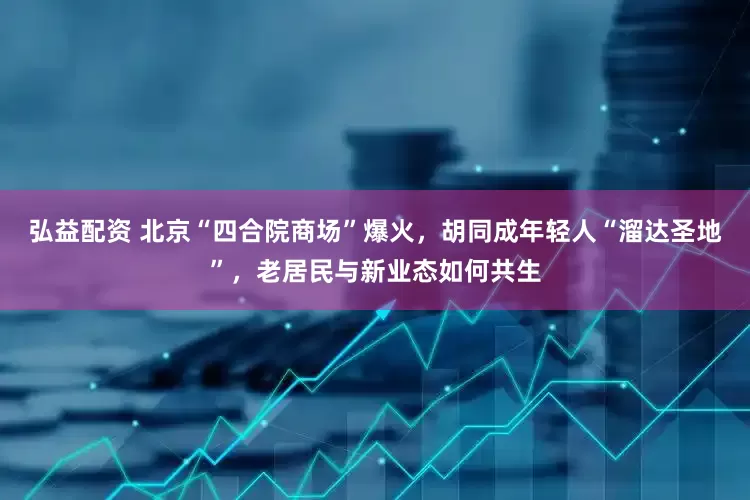 弘益配资 北京“四合院商场”爆火，胡同成年轻人“溜达圣地”，老居民与新业态如何共生