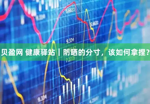 贝盈网 健康驿站｜防晒的分寸，该如何拿捏？