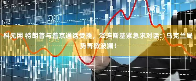 科元网 特朗普与普京通话受挫，泽连斯基紧急求对话：乌克兰局势再掀波澜！