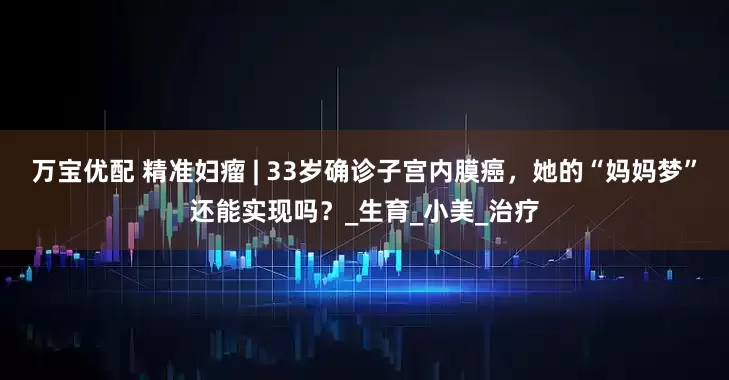 万宝优配 精准妇瘤 | 33岁确诊子宫内膜癌，她的“妈妈梦”还能实现吗？_生育_小美_治疗