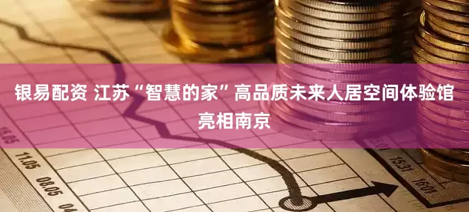 银易配资 江苏“智慧的家”高品质未来人居空间体验馆亮相南京