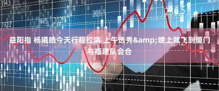 益阳指 杨曦皓今天行程拉满 上午选秀&晚上就飞到厦门与福建队会合