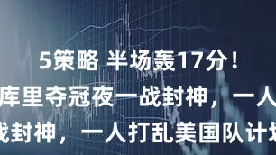 5策略 半场轰17分！中国女篮女库里夺冠夜一战封神，一人打乱美国队计划