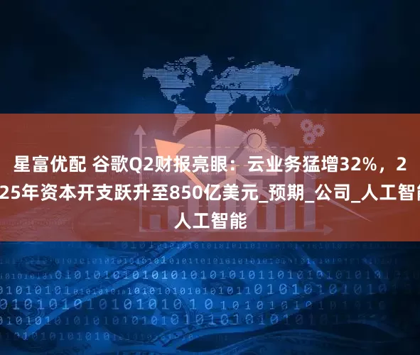 星富优配 谷歌Q2财报亮眼：云业务猛增32%，2025年资本开支跃升至850亿美元_预期_公司_人工智能