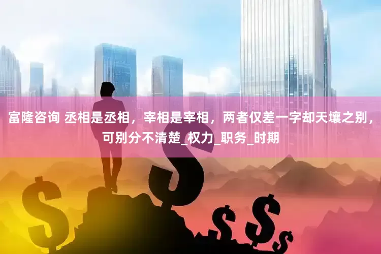 富隆咨询 丞相是丞相，宰相是宰相，两者仅差一字却天壤之别，可别分不清楚_权力_职务_时期