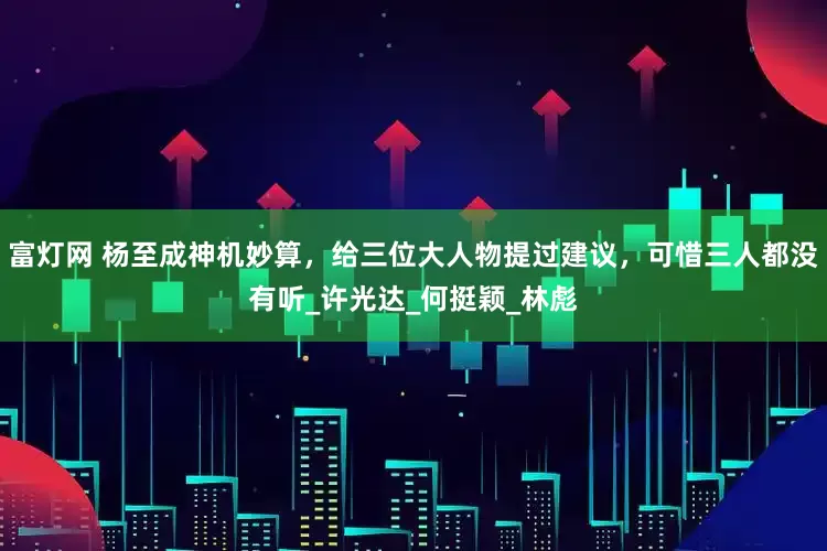 富灯网 杨至成神机妙算，给三位大人物提过建议，可惜三人都没有听_许光达_何挺颖_林彪