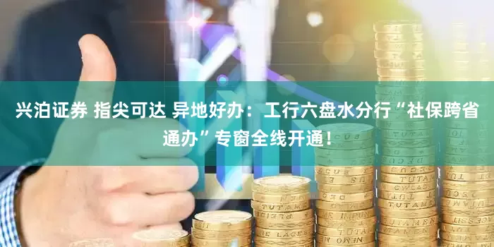 兴泊证券 指尖可达 异地好办：工行六盘水分行“社保跨省通办”专窗全线开通！