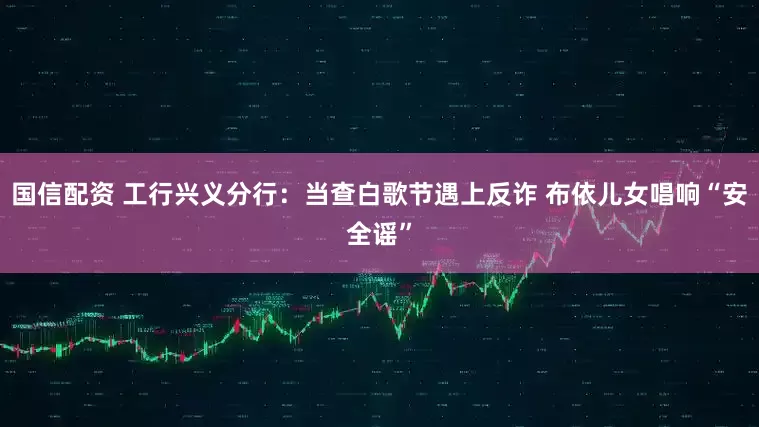 国信配资 工行兴义分行：当查白歌节遇上反诈 布依儿女唱响“安全谣”