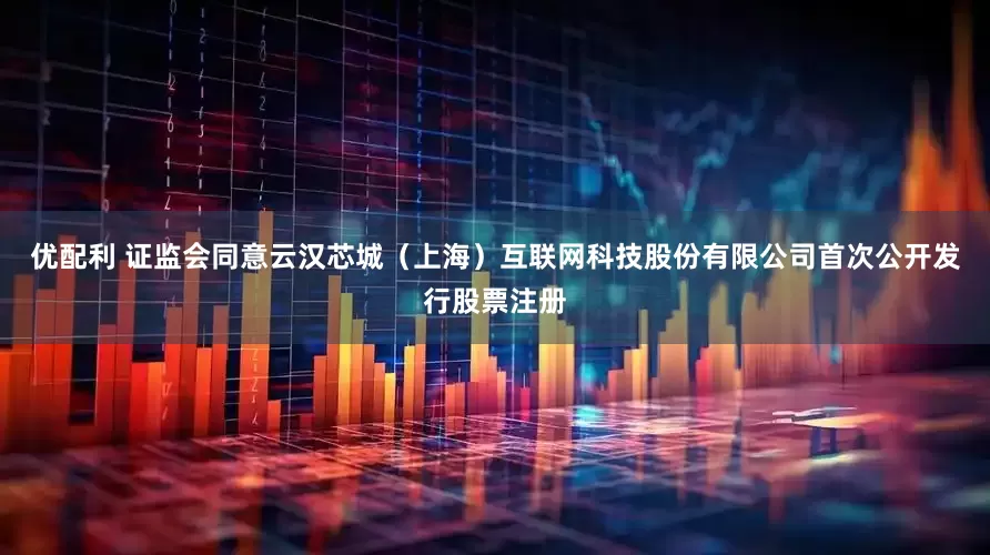 优配利 证监会同意云汉芯城（上海）互联网科技股份有限公司首次公开发行股票注册