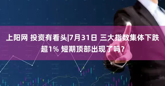 上阳网 投资有看头|7月31日 三大指数集体下跌超1% 短期顶部出现了吗？