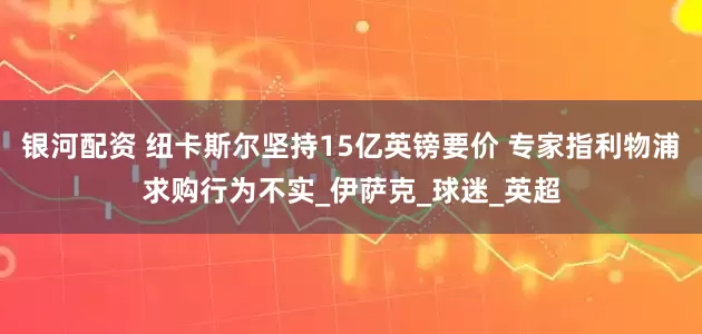 银河配资 纽卡斯尔坚持15亿英镑要价 专家指利物浦求购行为不实_伊萨克_球迷_英超