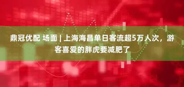 鼎冠优配 场面 | 上海海昌单日客流超5万人次，游客喜爱的胖虎要减肥了