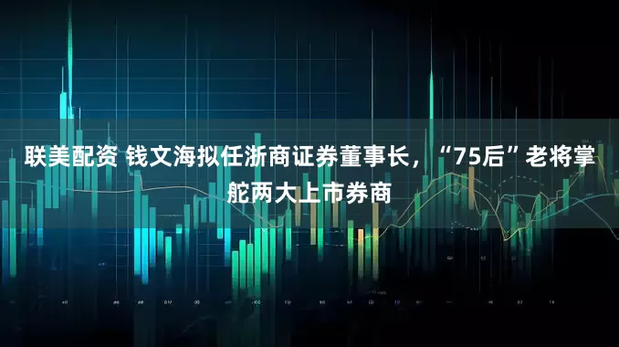 联美配资 钱文海拟任浙商证券董事长，“75后”老将掌舵两大上市券商
