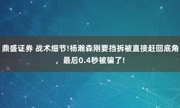 鼎盛证券 战术细节!杨瀚森刚要挡拆被直接赶回底角,最后0.4秒被骗了!