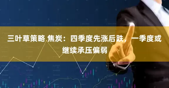 三叶草策略 焦炭：四季度先涨后跌，一季度或继续承压偏弱