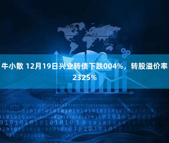 牛小散 12月19日兴业转债下跌004%，转股溢价率2325%