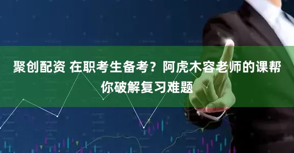 聚创配资 在职考生备考？阿虎木容老师的课帮你破解复习难题
