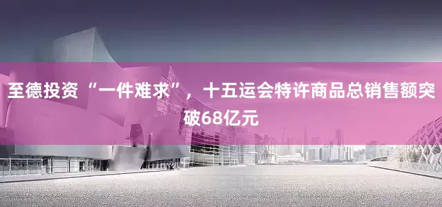 至德投资 “一件难求”，十五运会特许商品总销售额突破68亿元